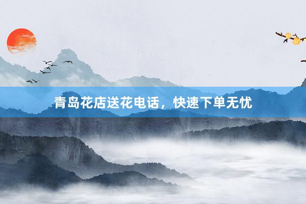 青岛花店送花电话，快速下单无忧