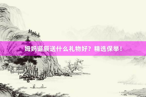 姆妈诞辰送什么礼物好？精选保举！