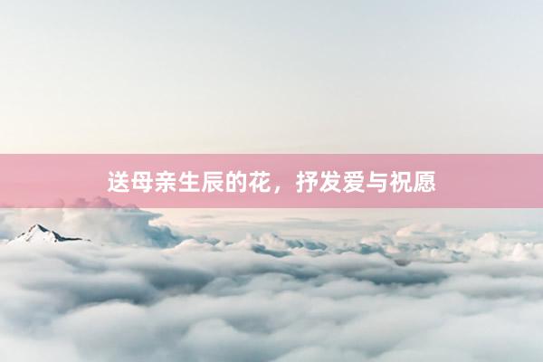 送母亲生辰的花，抒发爱与祝愿