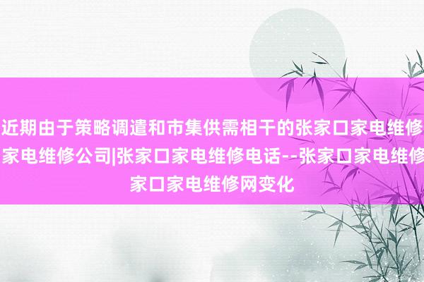 近期由于策略调遣和市集供需相干的张家口家电维修|张家口家电维修公司|张家口家电维修电话--张家口家电维修网变化
